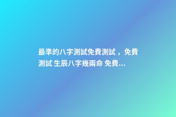 最準的八字測試免費測試，免費測試 生辰八字幾兩命 免費測生辰八字八字，在線測生辰八字